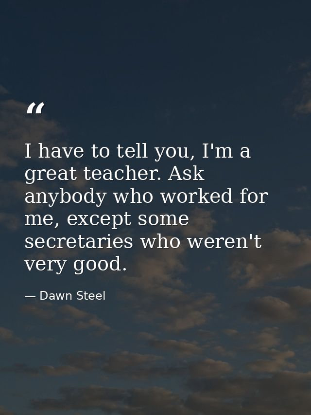 I have to tell you, I'm a great teacher. Ask anybody who worked for me, except some secretaries who weren't very good. — Dawn Steel