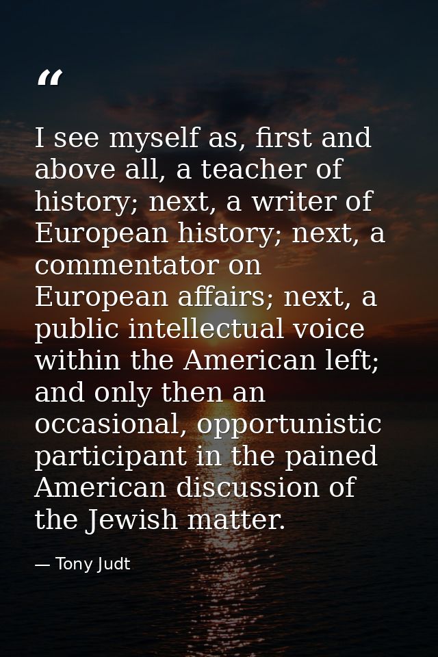 I see myself as, first and above all, a teacher of history; next, a writer of European history; next, a commentator on E — Tony Judt