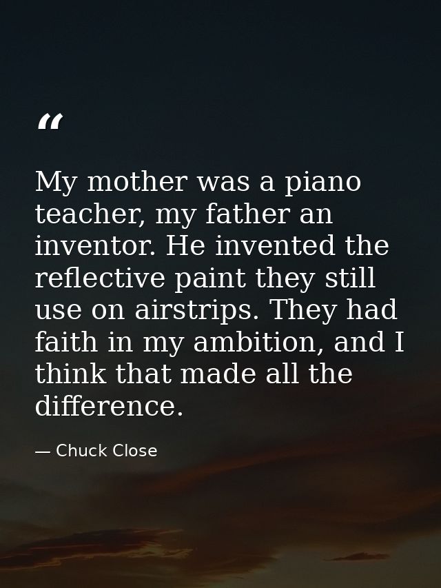 My mother was a piano teacher, my father an inventor. He invented the reflective paint they still use on airstrips. They — Chuck Close