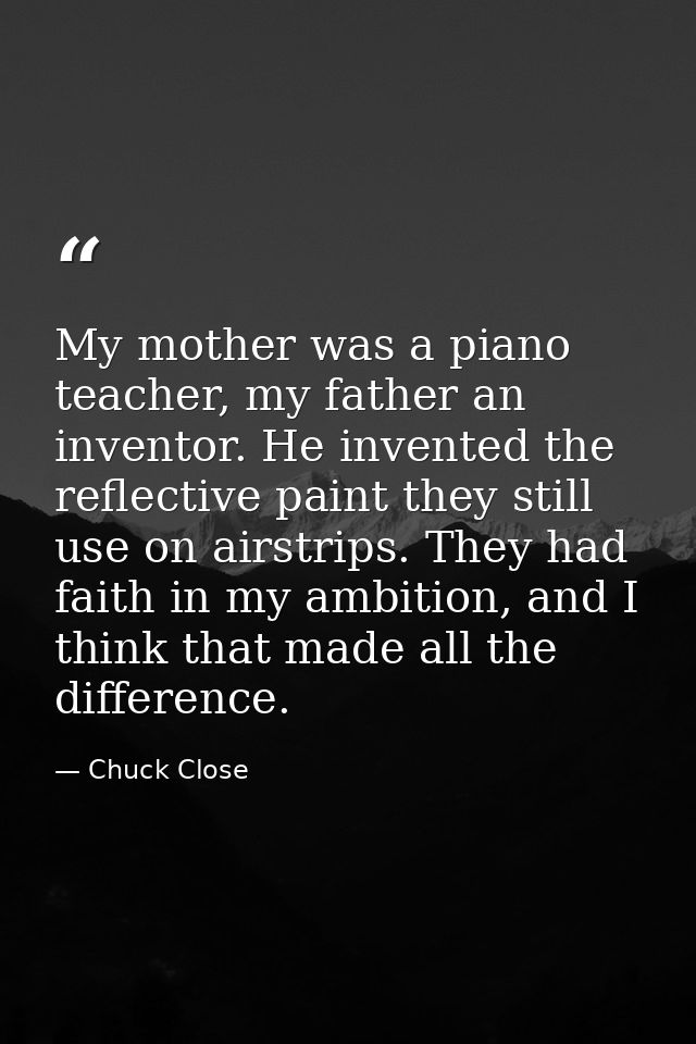My mother was a piano teacher, my father an inventor. He invented the reflective paint they still use on airstrips. They — Chuck Close