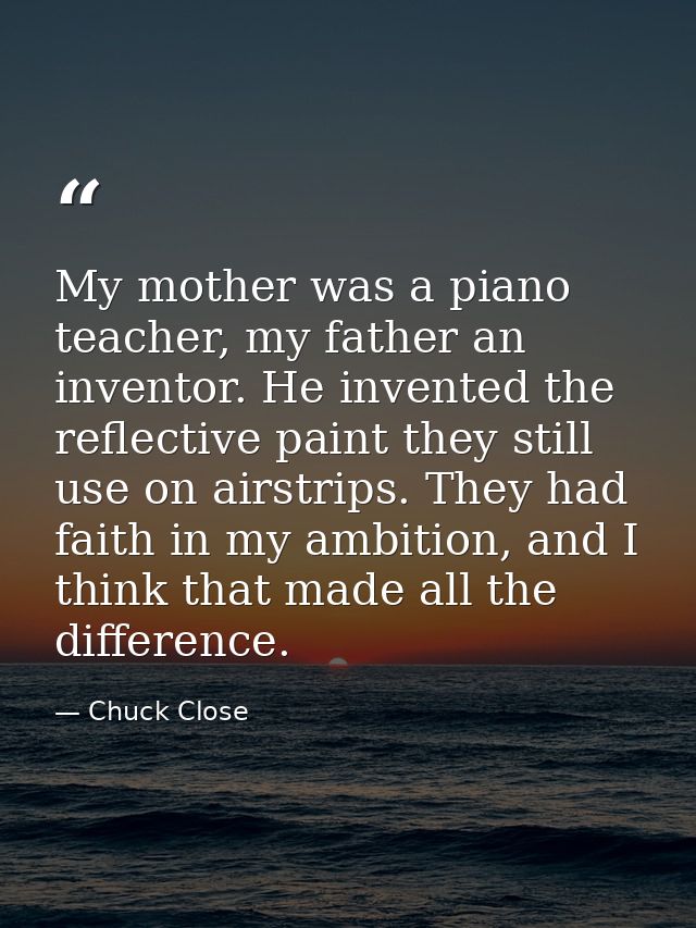 My mother was a piano teacher, my father an inventor. He invented the reflective paint they still use on airstrips. They — Chuck Close