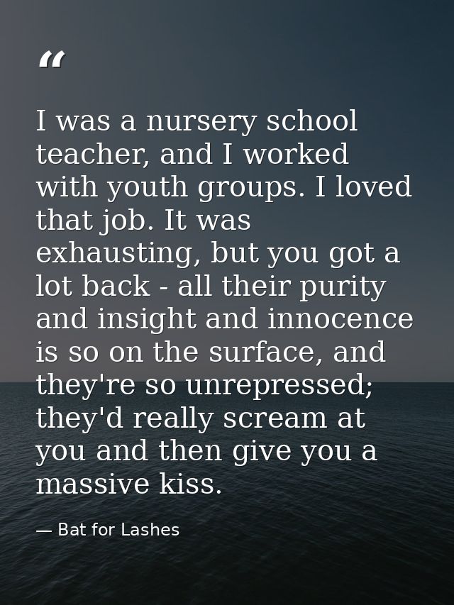 I was a nursery school teacher, and I worked with youth groups. I loved that job. It was exhausting, but you got a lot b — Bat for Lashes