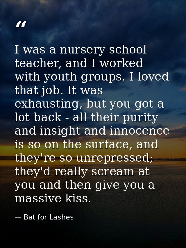 I was a nursery school teacher, and I worked with youth groups. I loved that job. It was exhausting, but you got a lot b — Bat for Lashes