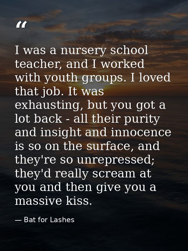 I was a nursery school teacher, and I worked with youth groups. I loved that job. It was exhausting, but you got a lot b — Bat for Lashes