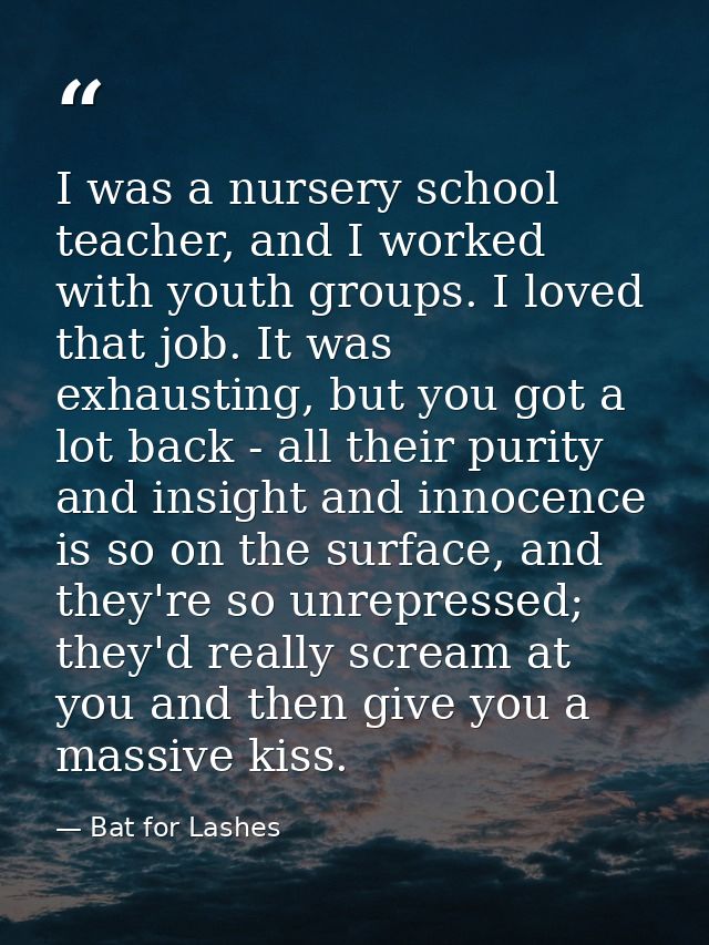 I was a nursery school teacher, and I worked with youth groups. I loved that job. It was exhausting, but you got a lot b — Bat for Lashes