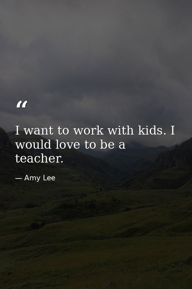 I want to work with kids. I would love to be a teacher. — Amy Lee