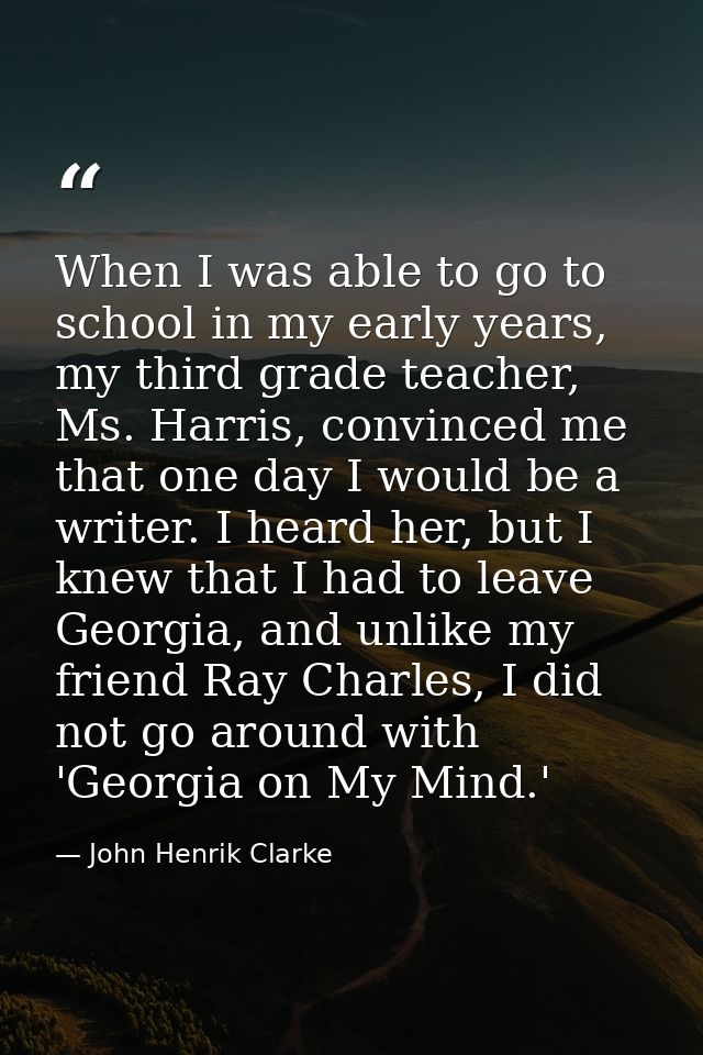 When I was able to go to school in my early years, my third grade teacher, Ms. Harris, convinced me that one day I would — John Henrik Clarke