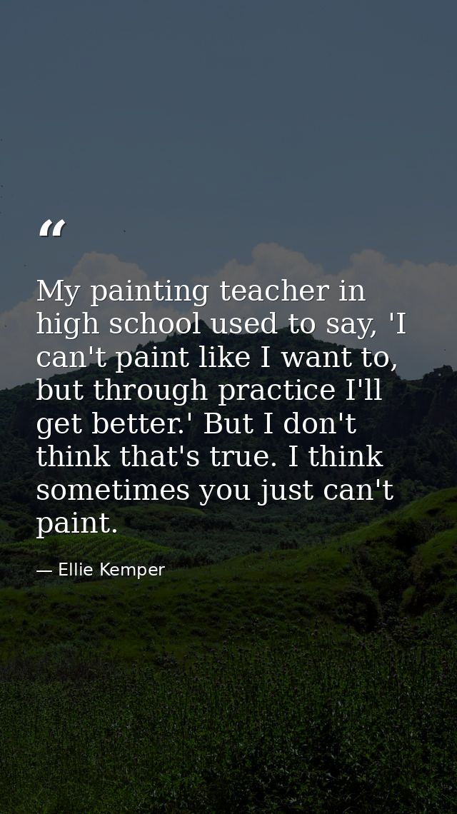 My painting teacher in high school used to say, 'I can't paint like I want to, but through practice I'll get better.' Bu — Ellie Kemper