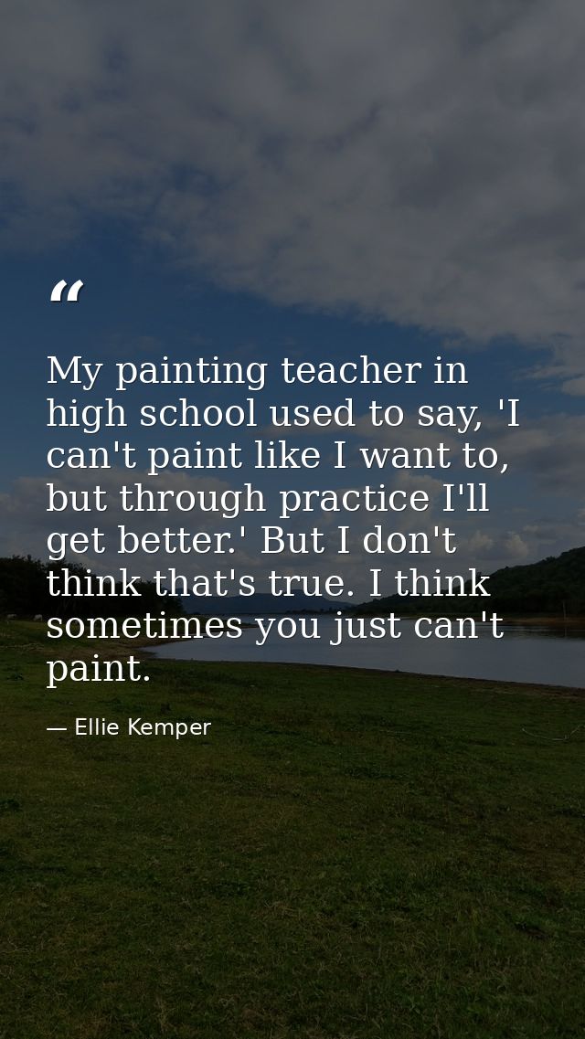 My painting teacher in high school used to say, 'I can't paint like I want to, but through practice I'll get better.' Bu — Ellie Kemper