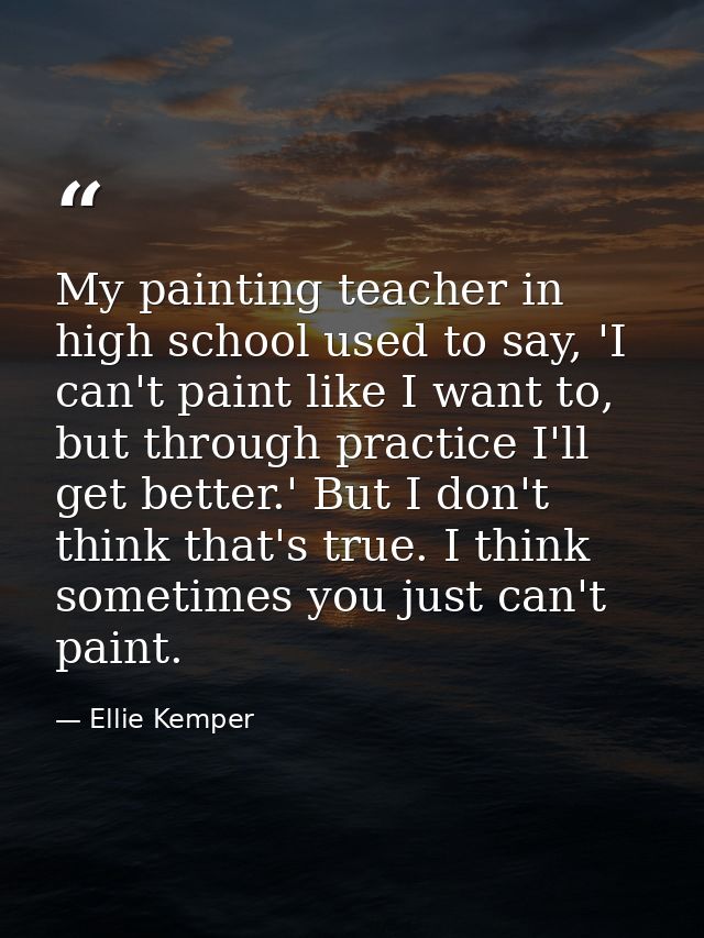 My painting teacher in high school used to say, 'I can't paint like I want to, but through practice I'll get better.' Bu — Ellie Kemper