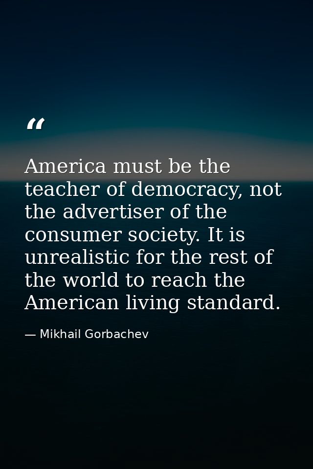 America must be the teacher of democracy, not the advertiser of the consumer society. It is unrealistic for the rest of  — Mikhail Gorbachev