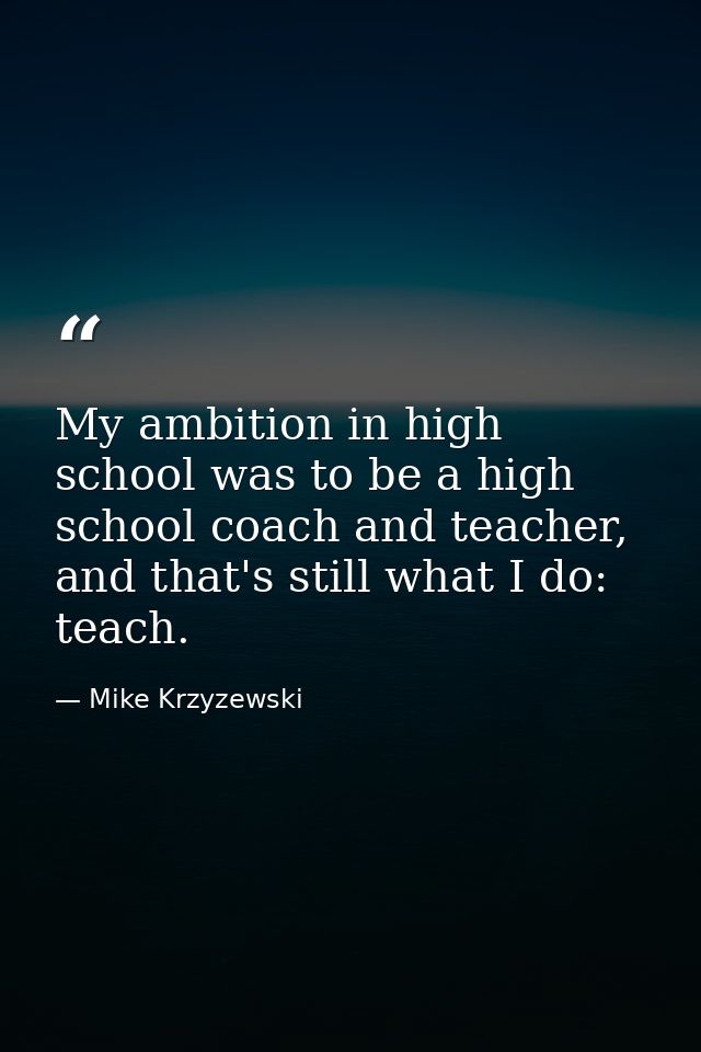My ambition in high school was to be a high school coach and teacher, and that's still what I do: teach. — Mike Krzyzewski