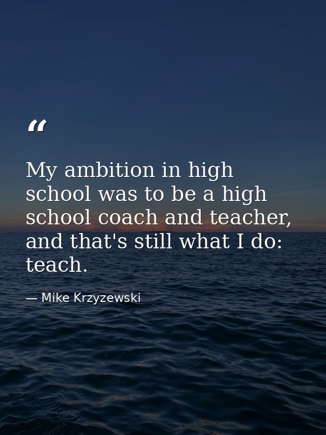 My ambition in high school was to be a high school coach and teacher, and that's still what I do: teach. — Mike Krzyzewski