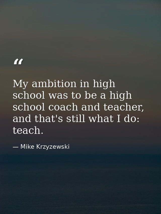 My ambition in high school was to be a high school coach and teacher, and that's still what I do: teach. — Mike Krzyzewski