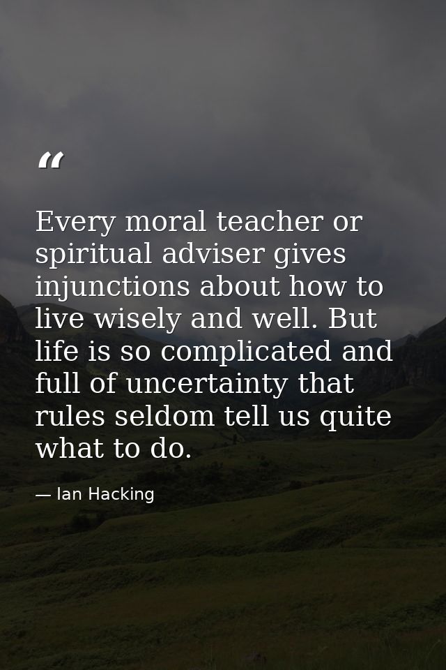 Every moral teacher or spiritual adviser gives injunctions about how to live wisely and well. But life is so complicated — Ian Hacking