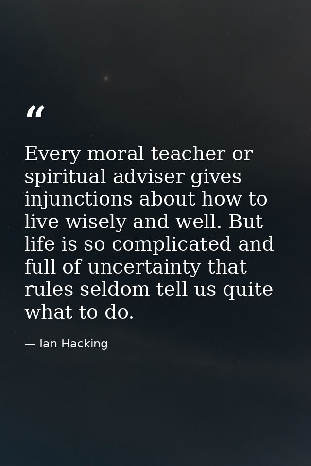 Every moral teacher or spiritual adviser gives injunctions about how to live wisely and well. But life is so complicated — Ian Hacking