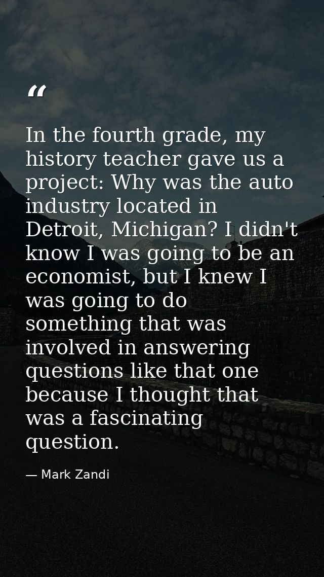 In the fourth grade, my history teacher gave us a project: Why was the auto industry located in Detroit, Michigan? I did — Mark Zandi