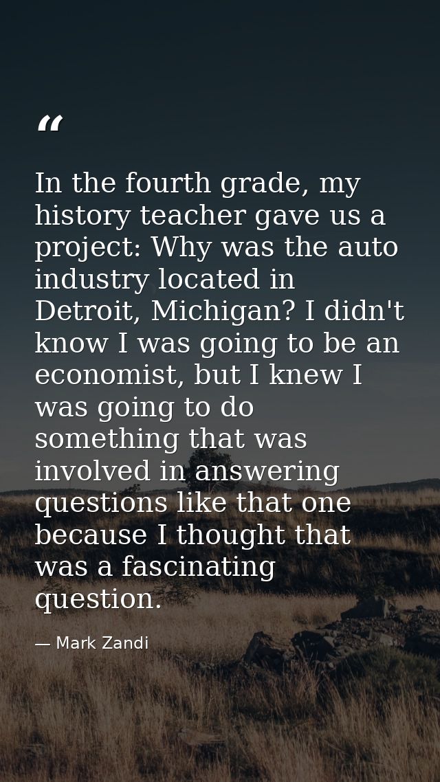 In the fourth grade, my history teacher gave us a project: Why was the auto industry located in Detroit, Michigan? I did — Mark Zandi