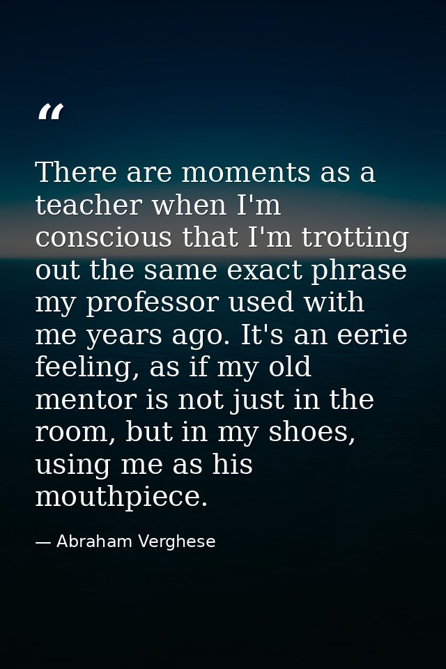 There are moments as a teacher when I'm conscious that I'm trotting out the same exact phrase my professor used with me  — Abraham Verghese