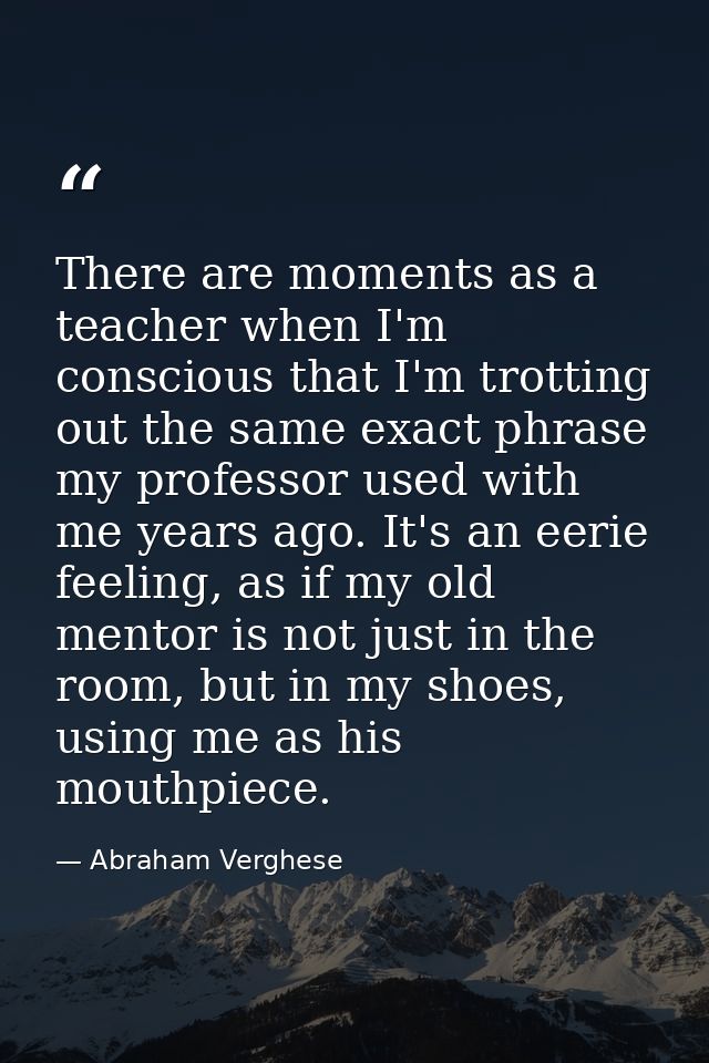 There are moments as a teacher when I'm conscious that I'm trotting out the same exact phrase my professor used with me  — Abraham Verghese