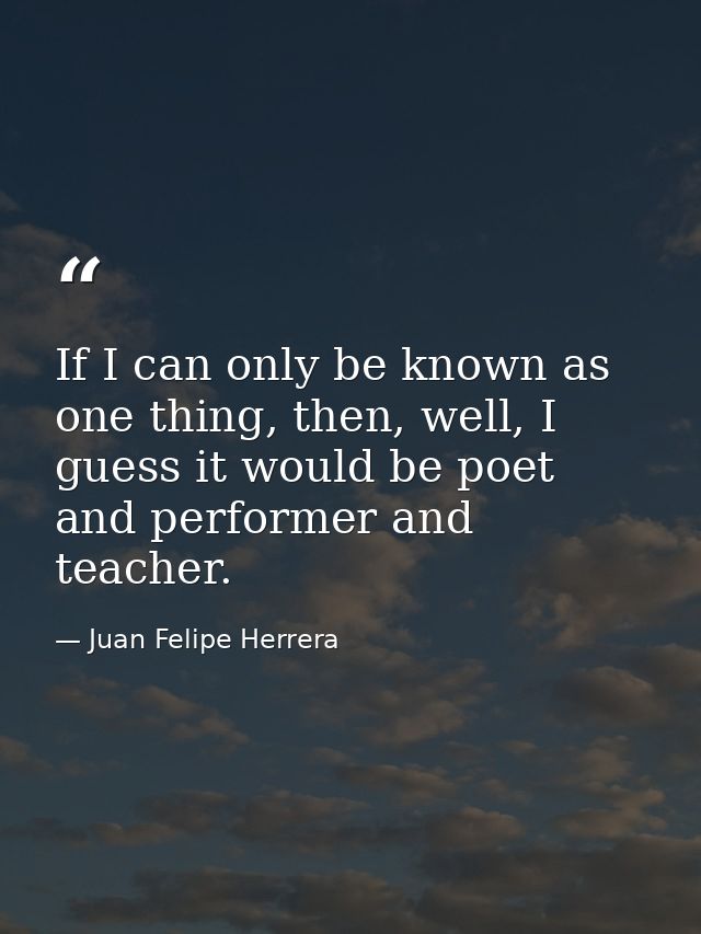 If I can only be known as one thing, then, well, I guess it would be poet and performer and teacher. — Juan Felipe Herrera