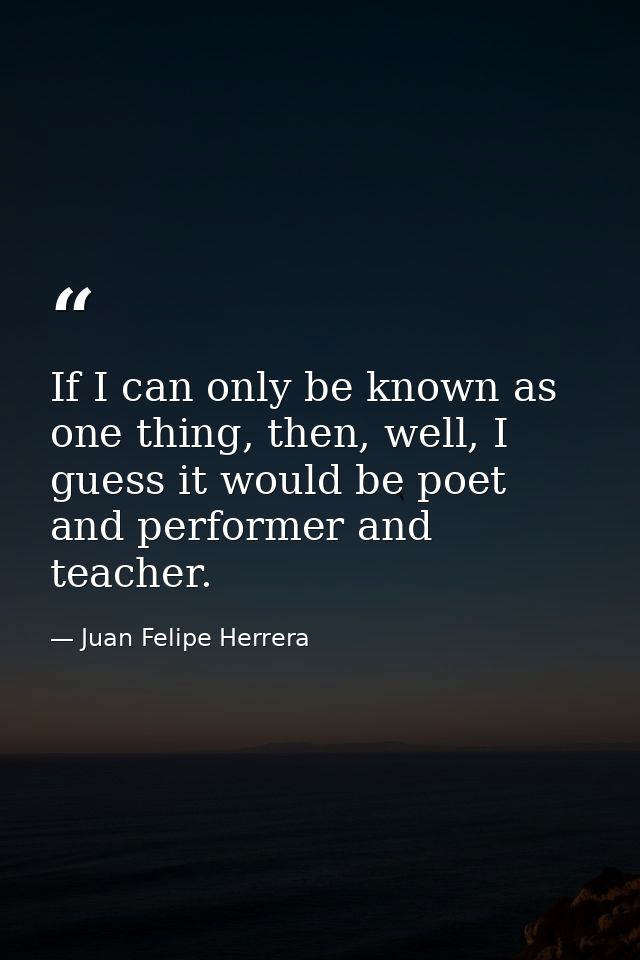 If I can only be known as one thing, then, well, I guess it would be poet and performer and teacher. — Juan Felipe Herrera