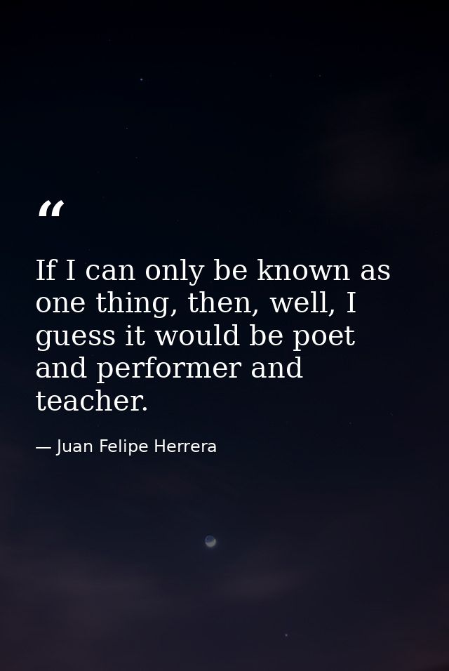 If I can only be known as one thing, then, well, I guess it would be poet and performer and teacher. — Juan Felipe Herrera