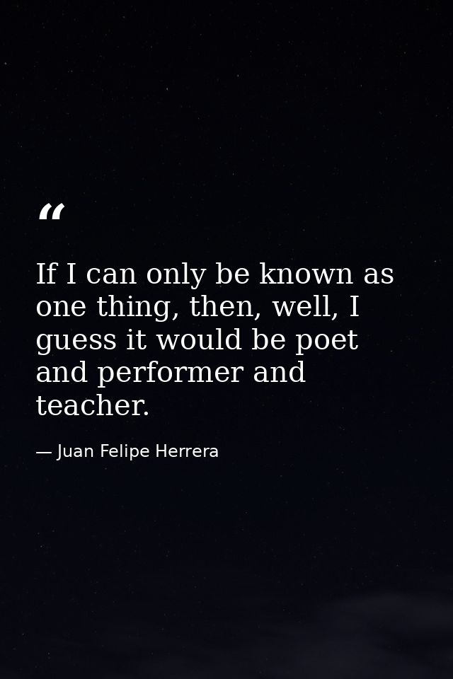 If I can only be known as one thing, then, well, I guess it would be poet and performer and teacher. — Juan Felipe Herrera