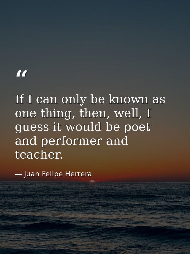 If I can only be known as one thing, then, well, I guess it would be poet and performer and teacher. — Juan Felipe Herrera