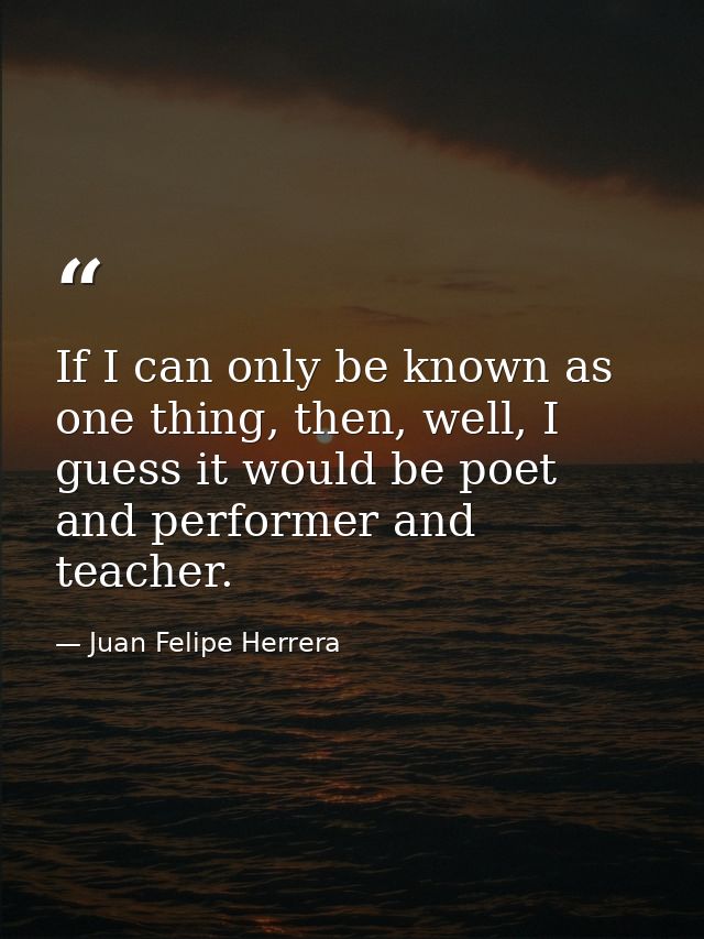 If I can only be known as one thing, then, well, I guess it would be poet and performer and teacher. — Juan Felipe Herrera