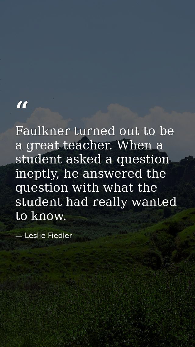 Faulkner turned out to be a great teacher. When a student asked a question ineptly, he answered the question with what t — Leslie Fiedler