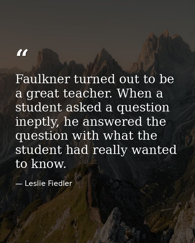 Faulkner turned out to be a great teacher. When a student asked a question ineptly, he answered the question with what t — Leslie Fiedler