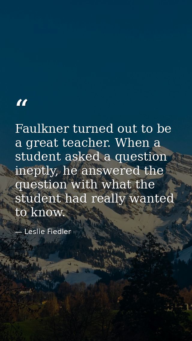 Faulkner turned out to be a great teacher. When a student asked a question ineptly, he answered the question with what t — Leslie Fiedler