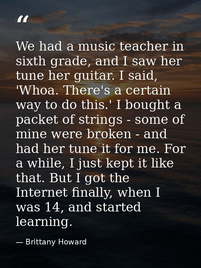 We had a music teacher in sixth grade, and I saw her tune her guitar. I said, 'Whoa. There's a certain way to do this.'  — Brittany Howard
