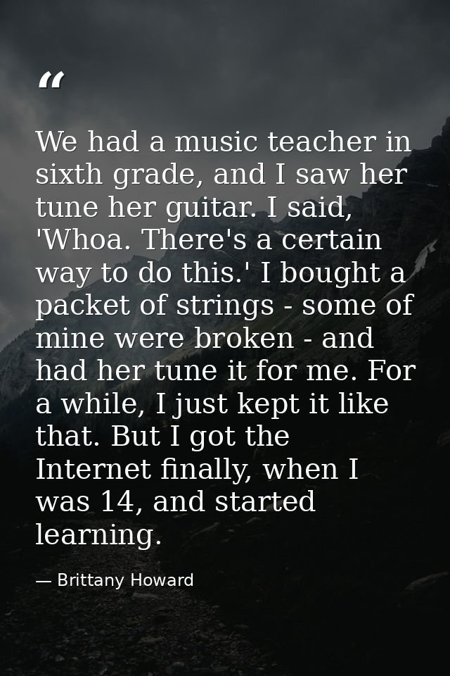We had a music teacher in sixth grade, and I saw her tune her guitar. I said, 'Whoa. There's a certain way to do this.'  — Brittany Howard
