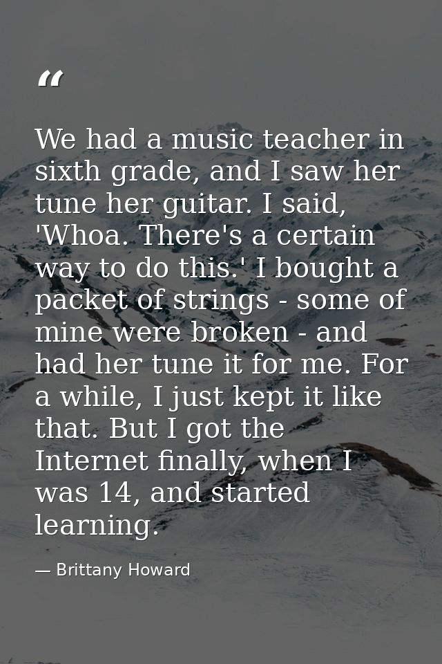 We had a music teacher in sixth grade, and I saw her tune her guitar. I said, 'Whoa. There's a certain way to do this.'  — Brittany Howard