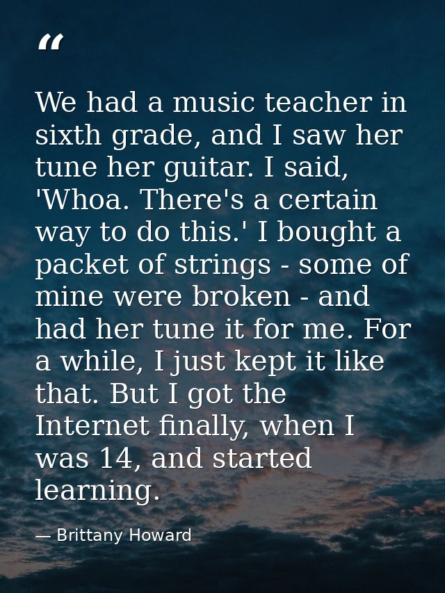 We had a music teacher in sixth grade, and I saw her tune her guitar. I said, 'Whoa. There's a certain way to do this.'  — Brittany Howard