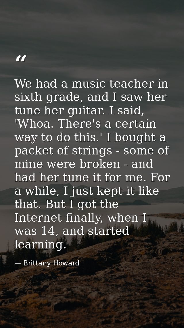 We had a music teacher in sixth grade, and I saw her tune her guitar. I said, 'Whoa. There's a certain way to do this.'  — Brittany Howard