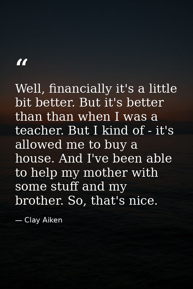Well, financially it's a little bit better. But it's better than than when I was a teacher. But I kind of - it's allowed — Clay Aiken