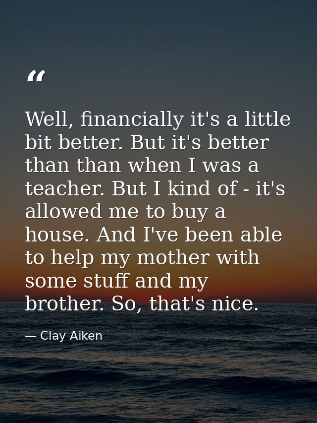 Well, financially it's a little bit better. But it's better than than when I was a teacher. But I kind of - it's allowed — Clay Aiken