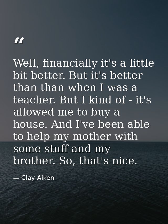 Well, financially it's a little bit better. But it's better than than when I was a teacher. But I kind of - it's allowed — Clay Aiken