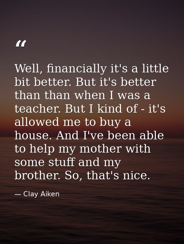 Well, financially it's a little bit better. But it's better than than when I was a teacher. But I kind of - it's allowed — Clay Aiken