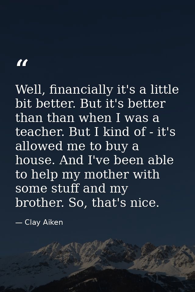 Well, financially it's a little bit better. But it's better than than when I was a teacher. But I kind of - it's allowed — Clay Aiken