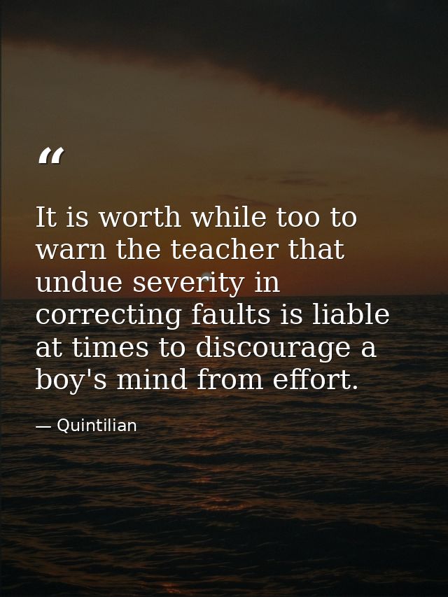 It is worth while too to warn the teacher that undue severity in correcting faults is liable at times to discourage a bo — Quintilian