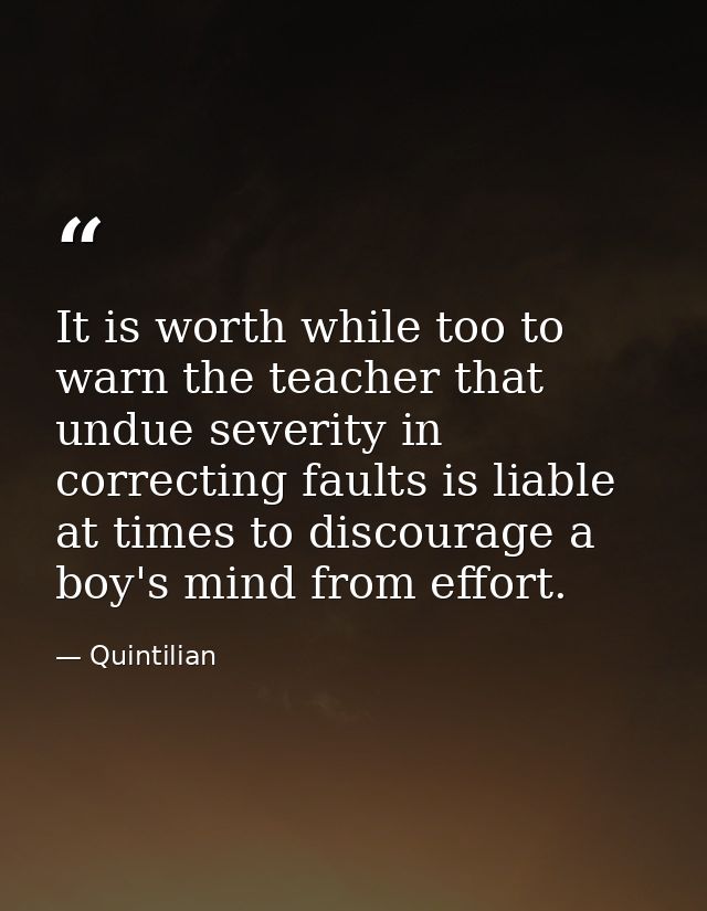 It is worth while too to warn the teacher that undue severity in correcting faults is liable at times to discourage a bo — Quintilian