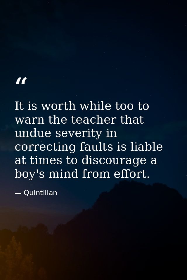 It is worth while too to warn the teacher that undue severity in correcting faults is liable at times to discourage a bo — Quintilian