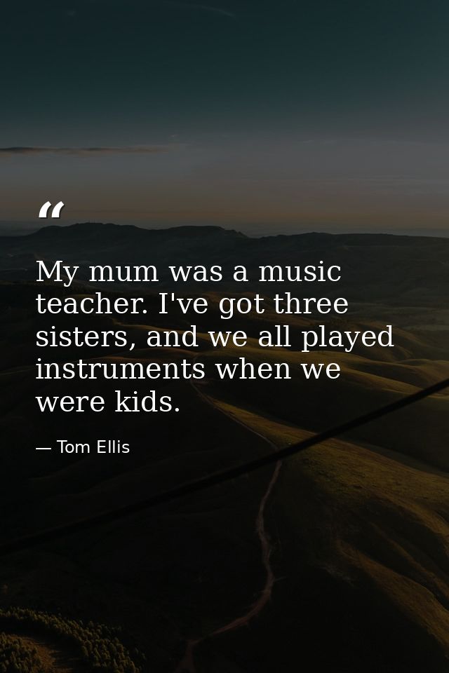 My mum was a music teacher. I've got three sisters, and we all played instruments when we were kids. — Tom Ellis
