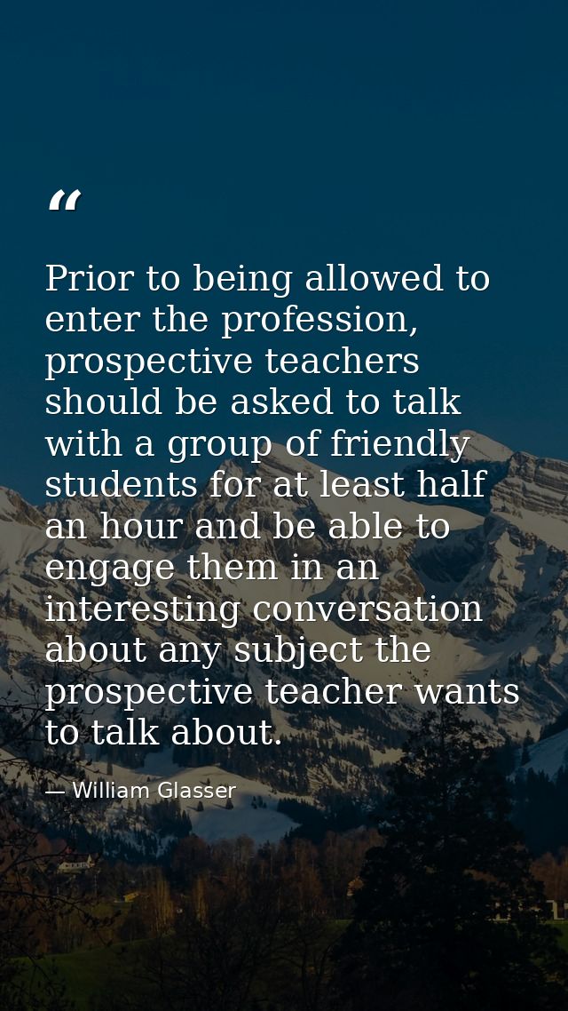 Prior to being allowed to enter the profession, prospective teachers should be asked to talk with a group of friendly st — William Glasser