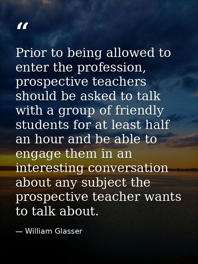 Prior to being allowed to enter the profession, prospective teachers should be asked to talk with a group of friendly st — William Glasser
