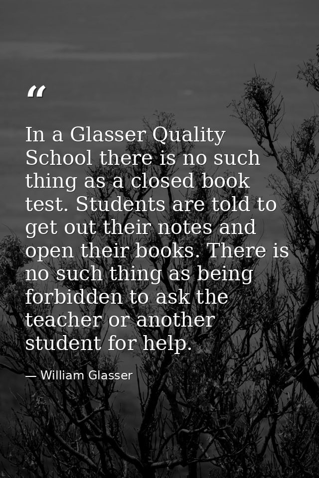 In a Glasser Quality School there is no such thing as a closed book test. Students are told to get out their notes and o — William Glasser